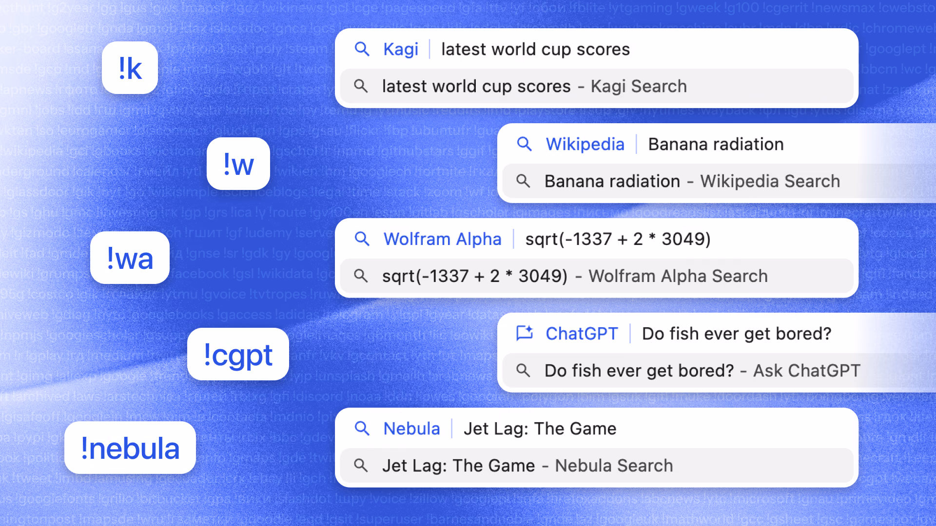 An image showing 4 sample bang queries. "k" bang, for Kagi, with query "latest world cup scores". "w" bang, for Wikipedia, with query "Banana radiation". "wa" bang, for Wolfram Alpha, with query "sqrt(-1337 + 2 * 3049)". "cgpt" bang, for ChatGPT, with query "Do fish ever get bored?". "nebula" bang, for Nebula, with query "Jet Lag: The Game".
